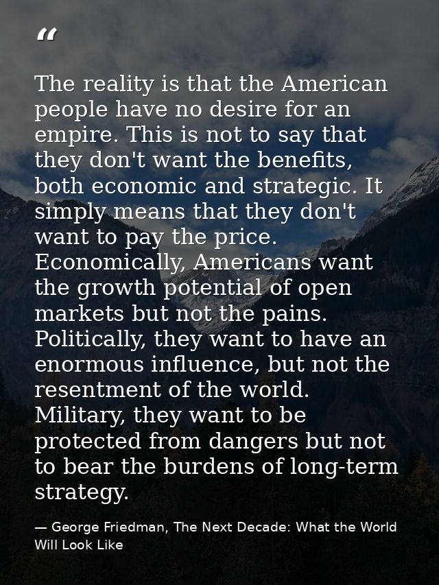 The reality is that the American people have no desire for an empire. This is not to say that they don't want the benefi — George Friedman, The Next Decade: What the World Will Look Like