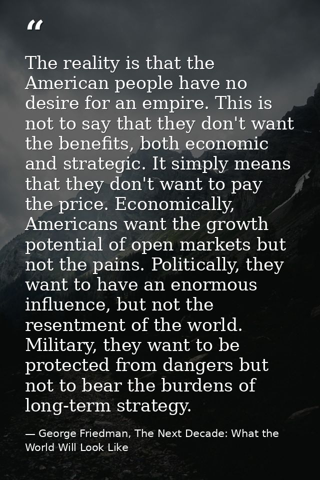 The reality is that the American people have no desire for an empire. This is not to say that they don't want the benefi — George Friedman, The Next Decade: What the World Will Look Like