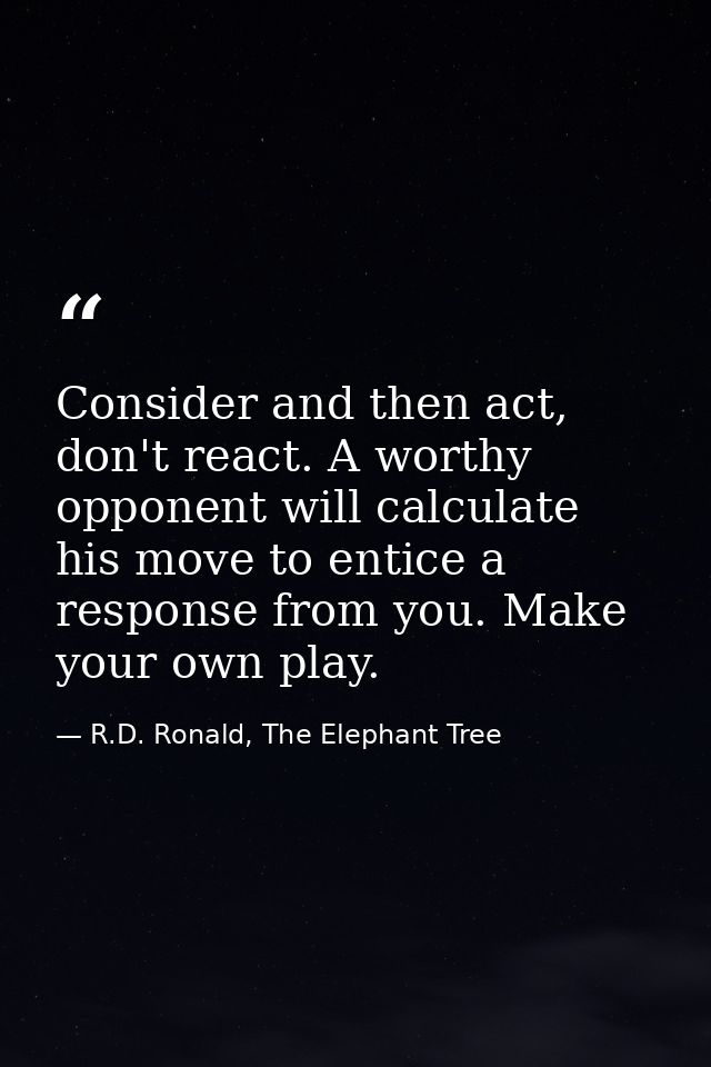 Consider and then act, don't react. A worthy opponent will calculate his move to entice a response from you. Make your o — R.D. Ronald, The Elephant Tree