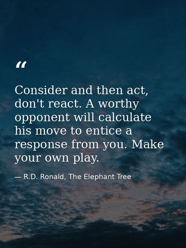 Consider and then act, don't react. A worthy opponent will calculate his move to entice a response from you. Make your o — R.D. Ronald, The Elephant Tree