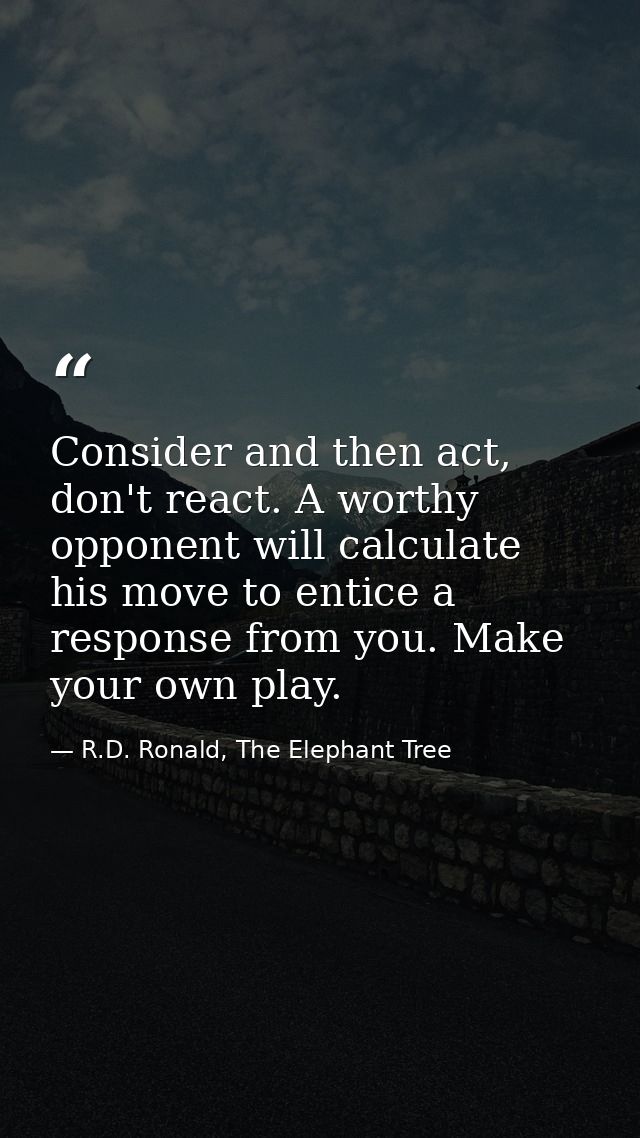 Consider and then act, don't react. A worthy opponent will calculate his move to entice a response from you. Make your o — R.D. Ronald, The Elephant Tree
