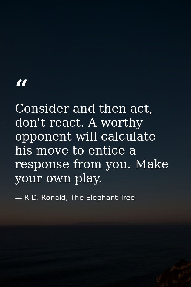 Consider and then act, don't react. A worthy opponent will calculate his move to entice a response from you. Make your o — R.D. Ronald, The Elephant Tree