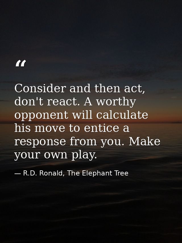 Consider and then act, don't react. A worthy opponent will calculate his move to entice a response from you. Make your o — R.D. Ronald, The Elephant Tree