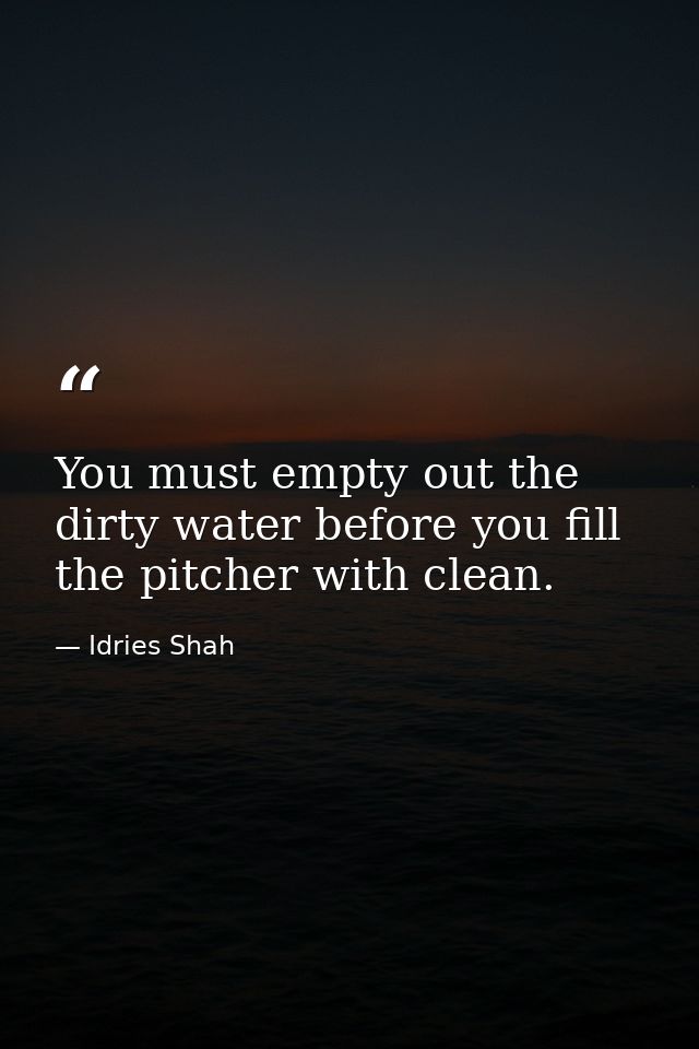 You must empty out the dirty water before you fill the pitcher with clean. — Idries Shah