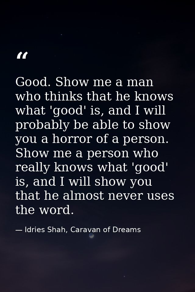 Good. Show me a man who thinks that he knows what 'good' is, and I will probably be able to show you a horror of a perso — Idries Shah, Caravan of Dreams