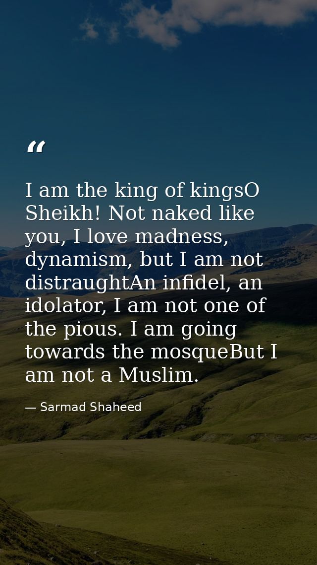 I am the king of kingsO Sheikh! Not naked like you, I love madness, dynamism, but I am not distraughtAn infidel, an idol — Sarmad Shaheed
