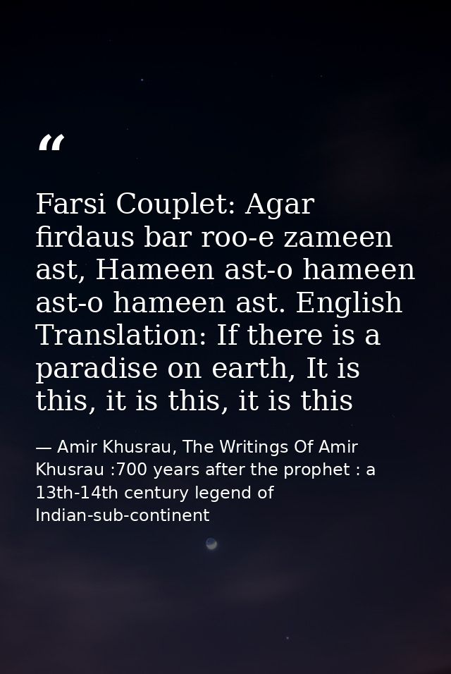 Farsi Couplet: Agar firdaus bar roo-e zameen ast, Hameen ast-o hameen ast-o hameen ast. English Translation: If there is — Amir Khusrau, The Writings Of Amir Khusrau :700 years after the prophet : a 13th-14th century legend of Indian-sub-continent