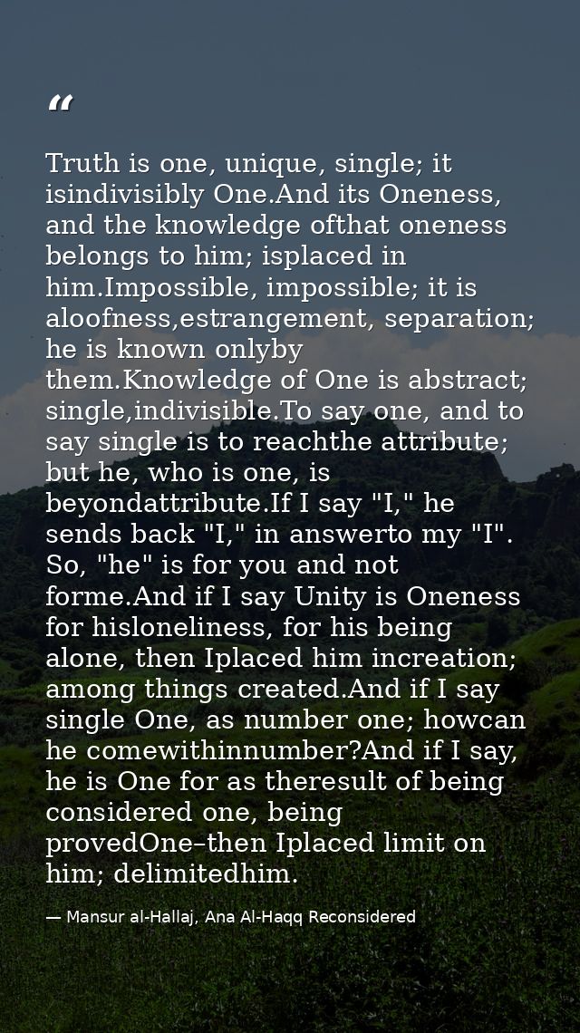Truth is one, unique, single; it isindivisibly One.And its Oneness, and the knowledge ofthat oneness belongs to him; isp — Mansur al-Hallaj, Ana Al-Haqq Reconsidered