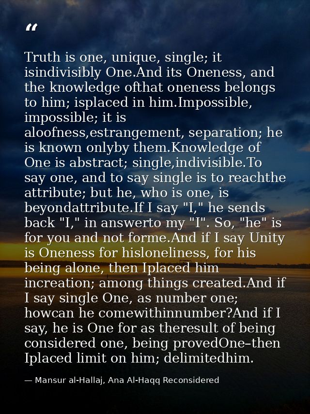 Truth is one, unique, single; it isindivisibly One.And its Oneness, and the knowledge ofthat oneness belongs to him; isp — Mansur al-Hallaj, Ana Al-Haqq Reconsidered