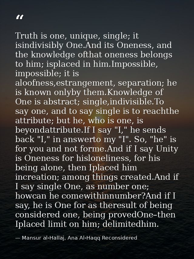 Truth is one, unique, single; it isindivisibly One.And its Oneness, and the knowledge ofthat oneness belongs to him; isp — Mansur al-Hallaj, Ana Al-Haqq Reconsidered