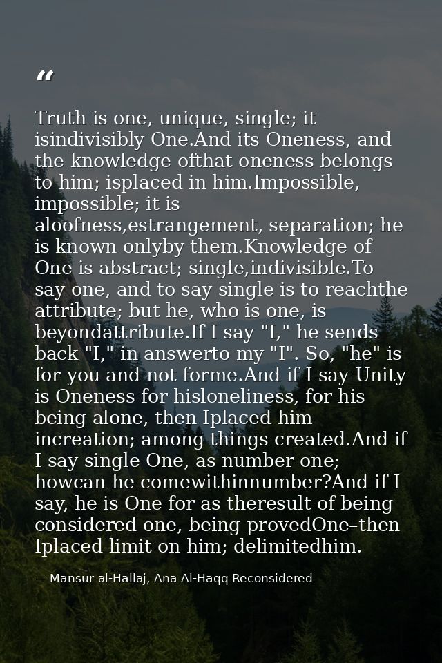 Truth is one, unique, single; it isindivisibly One.And its Oneness, and the knowledge ofthat oneness belongs to him; isp — Mansur al-Hallaj, Ana Al-Haqq Reconsidered