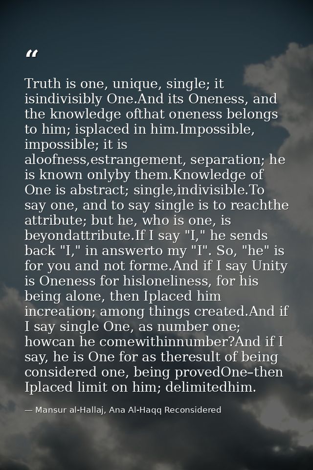 Truth is one, unique, single; it isindivisibly One.And its Oneness, and the knowledge ofthat oneness belongs to him; isp — Mansur al-Hallaj, Ana Al-Haqq Reconsidered