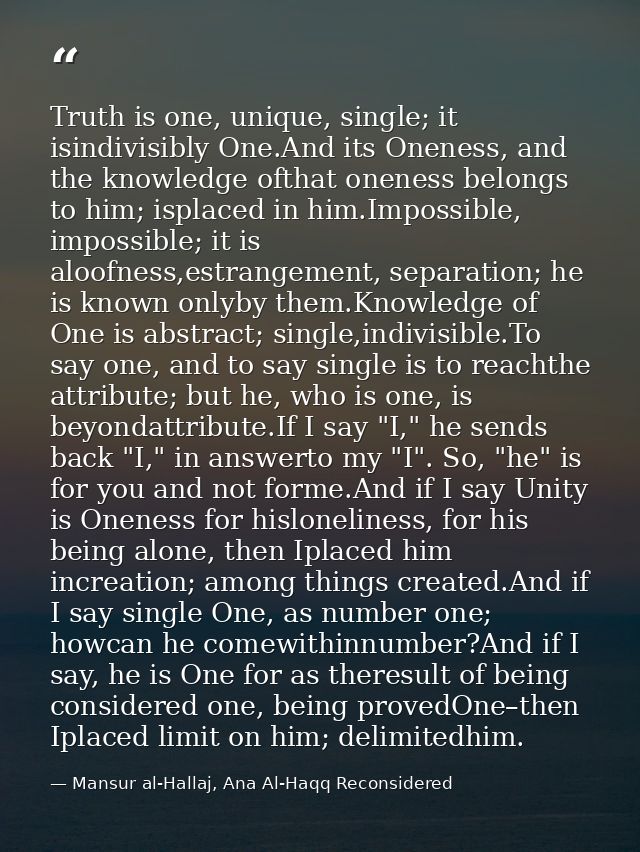 Truth is one, unique, single; it isindivisibly One.And its Oneness, and the knowledge ofthat oneness belongs to him; isp — Mansur al-Hallaj, Ana Al-Haqq Reconsidered