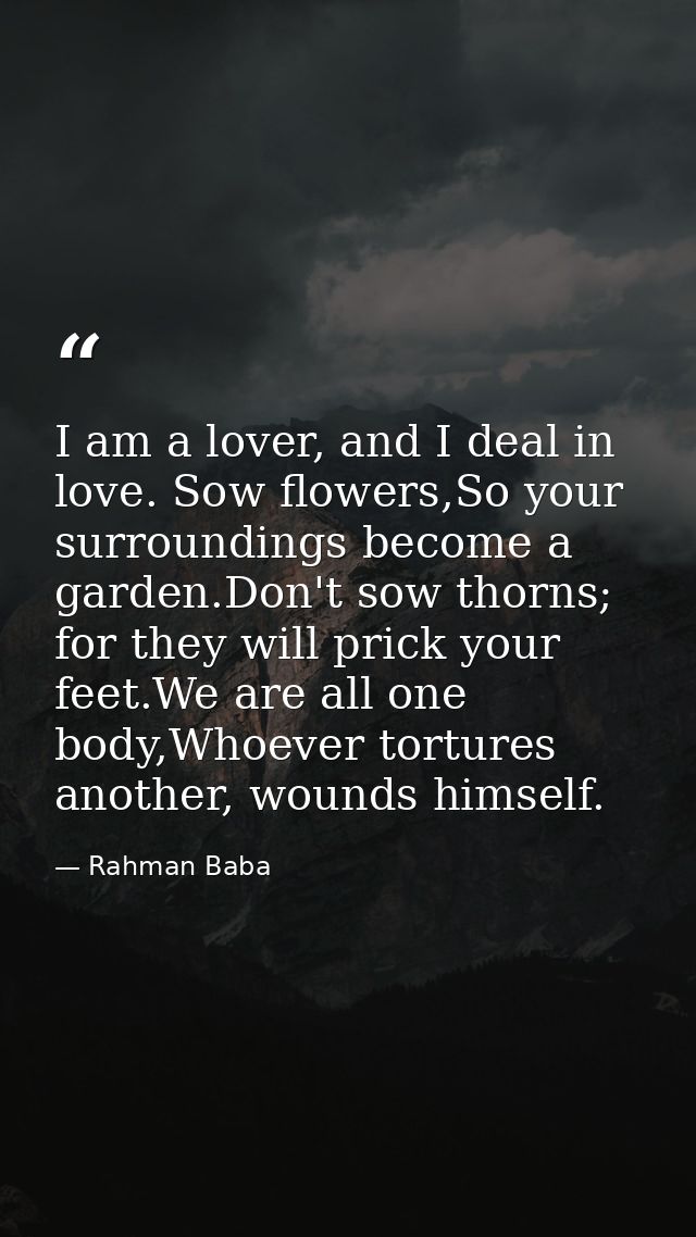 I am a lover, and I deal in love. Sow flowers,So your surroundings become a garden.Don't sow thorns; for they will prick — Rahman Baba