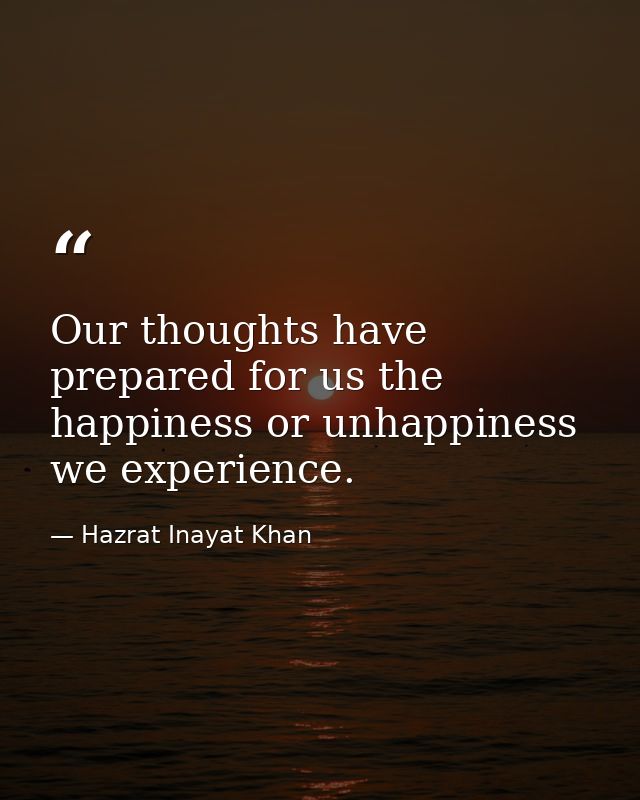 Our thoughts have prepared for us the happiness or unhappiness we experience. — Hazrat Inayat Khan