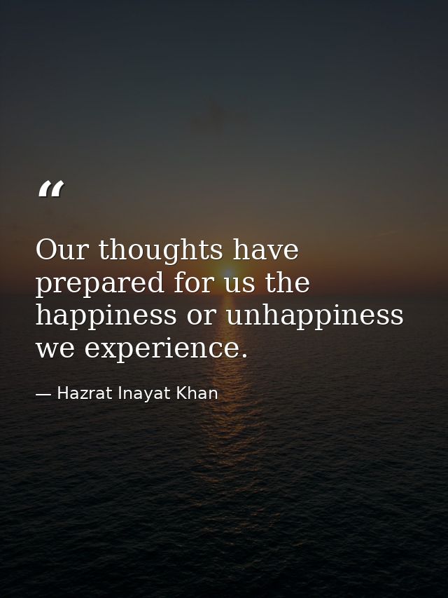 Our thoughts have prepared for us the happiness or unhappiness we experience. — Hazrat Inayat Khan