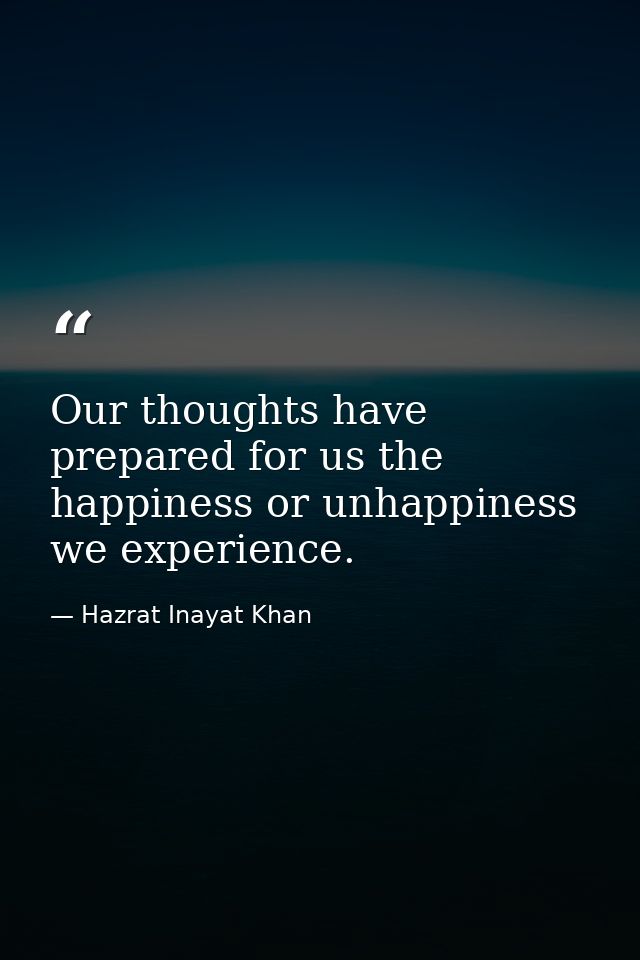 Our thoughts have prepared for us the happiness or unhappiness we experience. — Hazrat Inayat Khan
