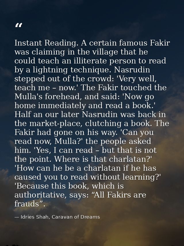 Instant Reading. A certain famous Fakir was claiming in the village that he could teach an illiterate person to read by  — Idries Shah, Caravan of Dreams