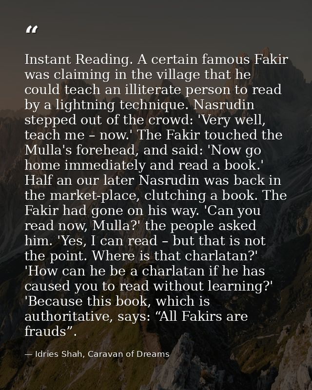 Instant Reading. A certain famous Fakir was claiming in the village that he could teach an illiterate person to read by  — Idries Shah, Caravan of Dreams