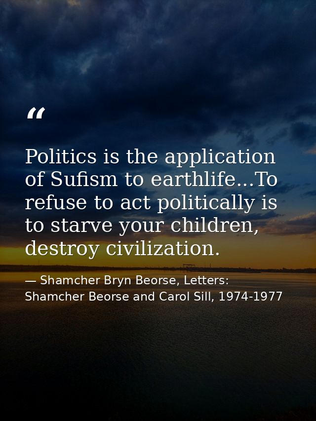 Politics is the application of Sufism to earthlife...To refuse to act politically is to starve your children, destroy ci — Shamcher Bryn Beorse, Letters: Shamcher Beorse and Carol Sill, 1974-1977