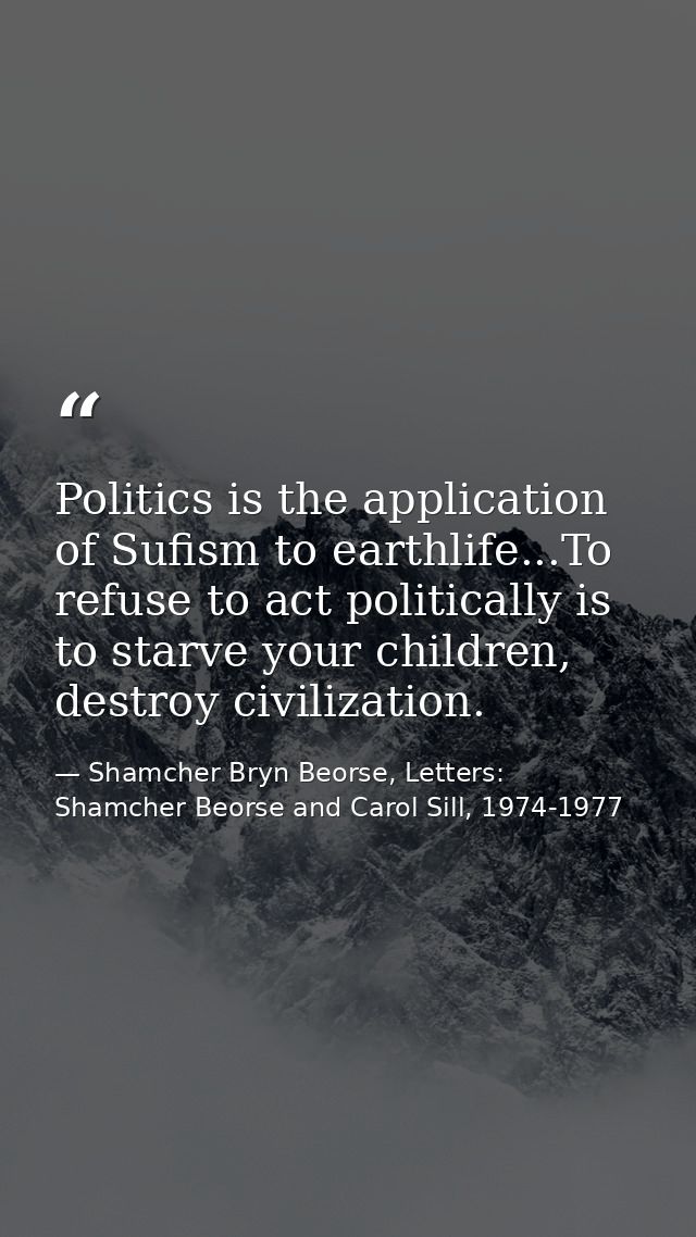 Politics is the application of Sufism to earthlife...To refuse to act politically is to starve your children, destroy ci — Shamcher Bryn Beorse, Letters: Shamcher Beorse and Carol Sill, 1974-1977