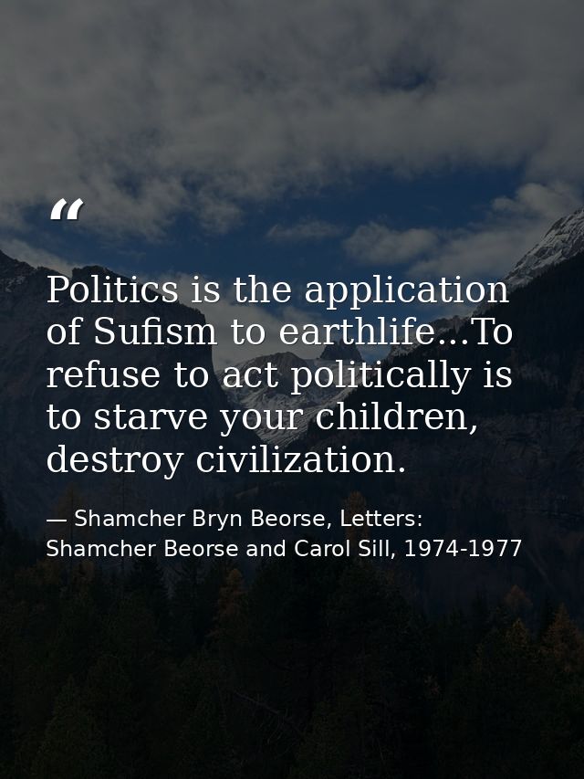 Politics is the application of Sufism to earthlife...To refuse to act politically is to starve your children, destroy ci — Shamcher Bryn Beorse, Letters: Shamcher Beorse and Carol Sill, 1974-1977