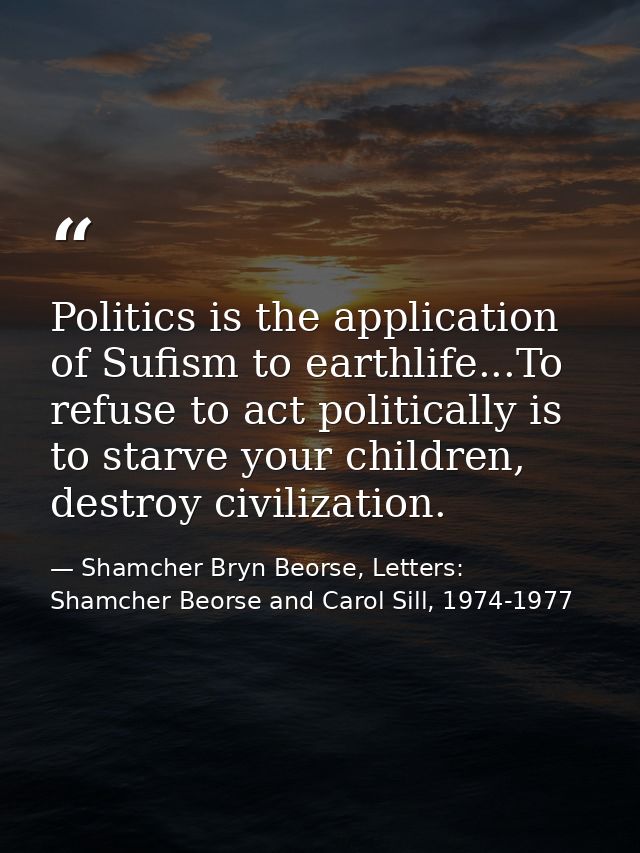 Politics is the application of Sufism to earthlife...To refuse to act politically is to starve your children, destroy ci — Shamcher Bryn Beorse, Letters: Shamcher Beorse and Carol Sill, 1974-1977