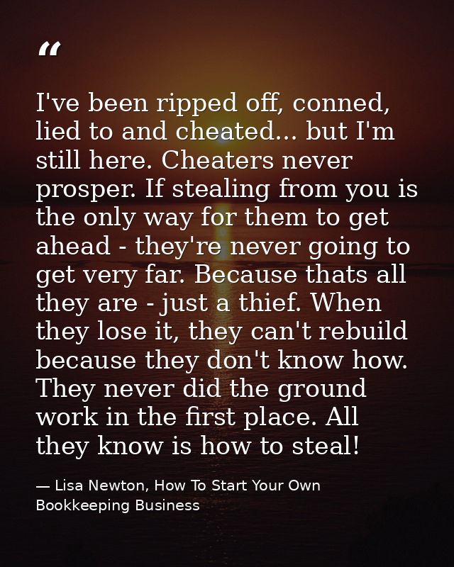 I've been ripped off, conned, lied to and cheated... but I'm still here. Cheaters never prosper. If stealing from you is — Lisa Newton, How To Start Your Own Bookkeeping Business