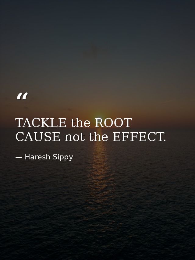 TACKLE the ROOT CAUSE not the EFFECT. — Haresh Sippy
