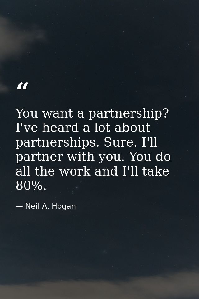 You want a partnership? I've heard a lot about partnerships. Sure. I'll partner with you. You do all the work and I'll t — Neil A. Hogan