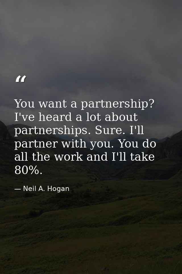 You want a partnership? I've heard a lot about partnerships. Sure. I'll partner with you. You do all the work and I'll t — Neil A. Hogan