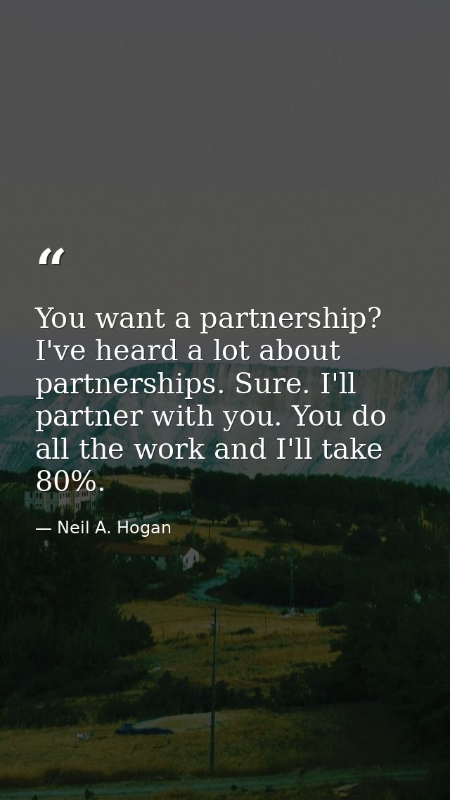 You want a partnership? I've heard a lot about partnerships. Sure. I'll partner with you. You do all the work and I'll t — Neil A. Hogan