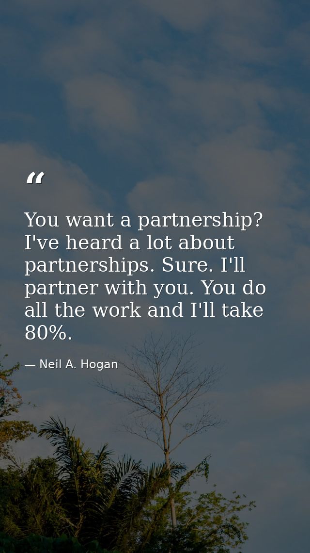 You want a partnership? I've heard a lot about partnerships. Sure. I'll partner with you. You do all the work and I'll t — Neil A. Hogan