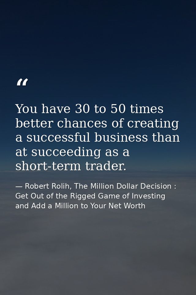 You have 30 to 50 times better chances of creating a successful business than at succeeding as a short-term trader. — Robert Rolih, The Million Dollar Decision : Get Out of the Rigged Game of Investing and Add a Million to Your Net Worth