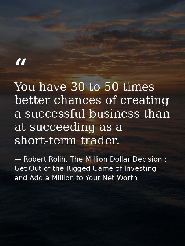 You have 30 to 50 times better chances of creating a successful business than at succeeding as a short-term trader. — Robert Rolih, The Million Dollar Decision : Get Out of the Rigged Game of Investing and Add a Million to Your Net Worth