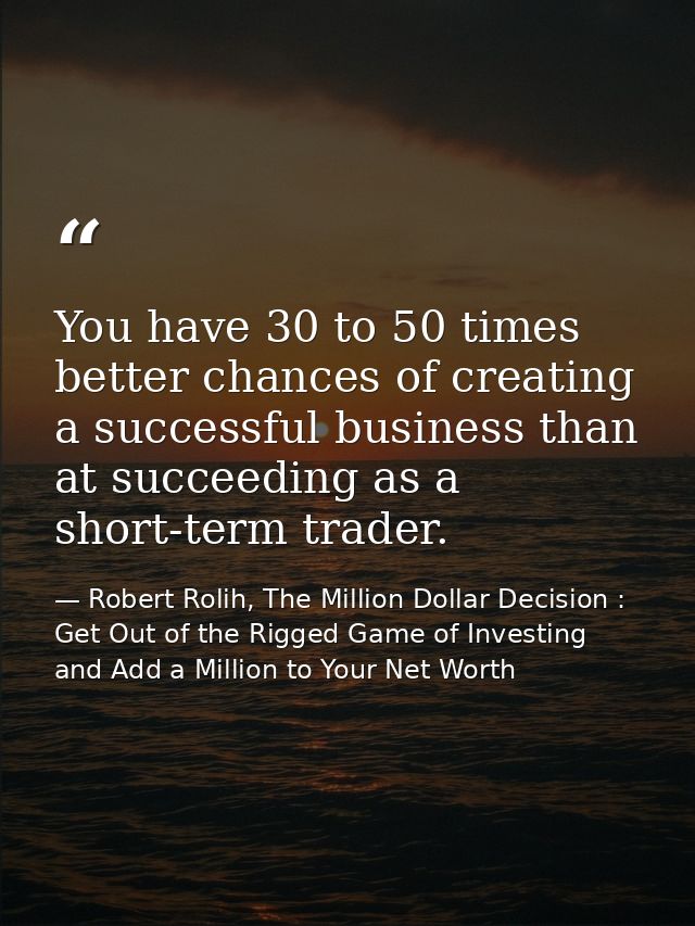 You have 30 to 50 times better chances of creating a successful business than at succeeding as a short-term trader. — Robert Rolih, The Million Dollar Decision : Get Out of the Rigged Game of Investing and Add a Million to Your Net Worth