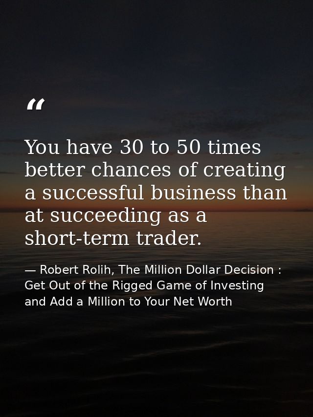 You have 30 to 50 times better chances of creating a successful business than at succeeding as a short-term trader. — Robert Rolih, The Million Dollar Decision : Get Out of the Rigged Game of Investing and Add a Million to Your Net Worth