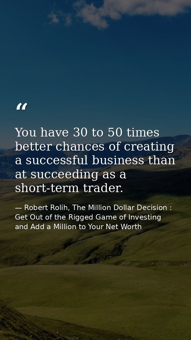You have 30 to 50 times better chances of creating a successful business than at succeeding as a short-term trader. — Robert Rolih, The Million Dollar Decision : Get Out of the Rigged Game of Investing and Add a Million to Your Net Worth