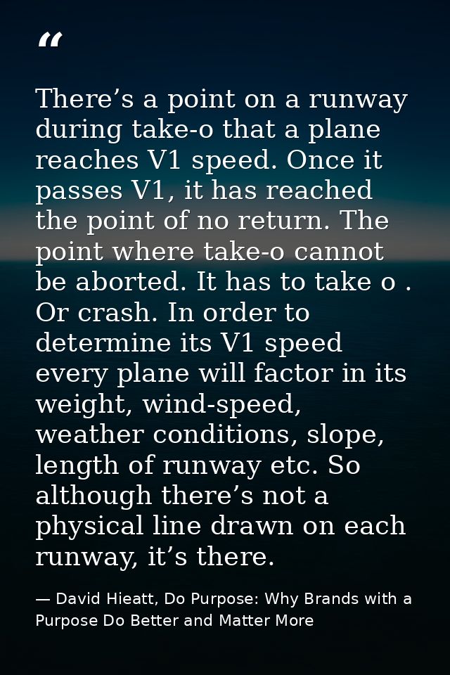 There’s a point on a runway during take-o that a plane reaches V1 speed. Once it passes V1, it has reached the point of  — David Hieatt, Do Purpose: Why Brands with a Purpose Do Better and Matter More