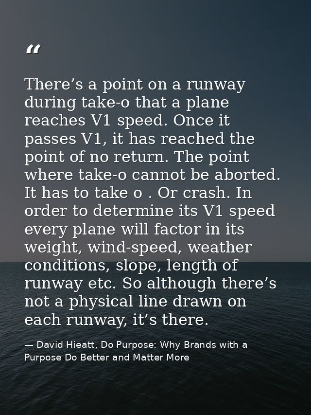 There’s a point on a runway during take-o that a plane reaches V1 speed. Once it passes V1, it has reached the point of  — David Hieatt, Do Purpose: Why Brands with a Purpose Do Better and Matter More