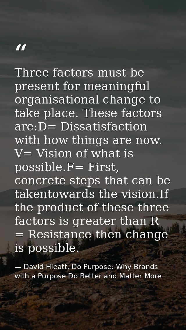 Three factors must be present for meaningful organisational change to take place. These factors are:D= Dissatisfaction w — David Hieatt, Do Purpose: Why Brands with a Purpose Do Better and Matter More