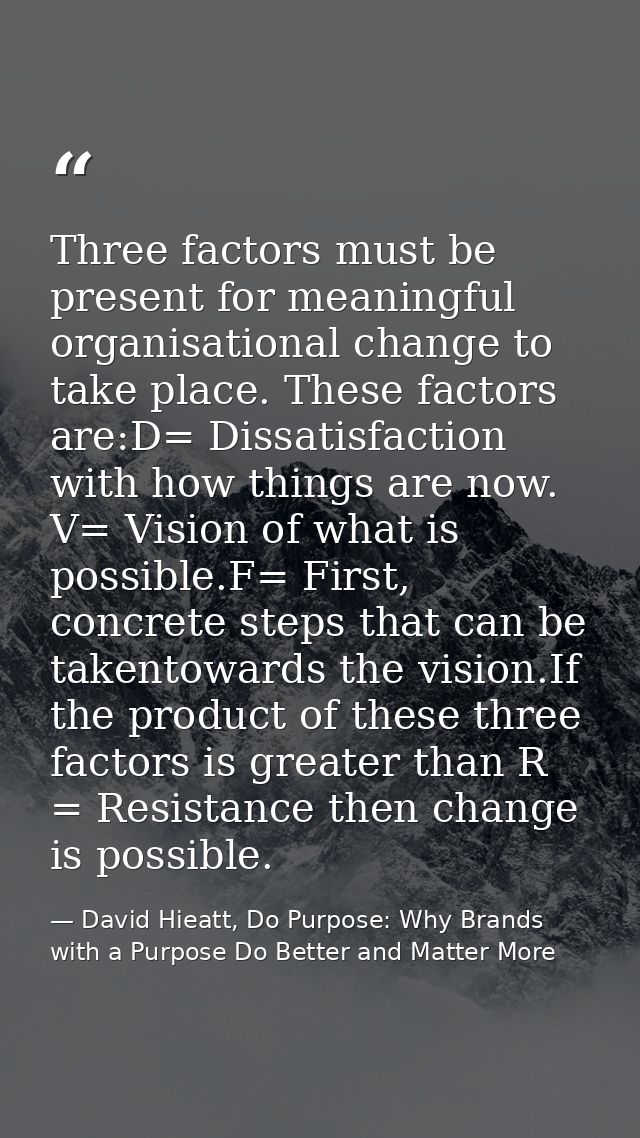 Three factors must be present for meaningful organisational change to take place. These factors are:D= Dissatisfaction w — David Hieatt, Do Purpose: Why Brands with a Purpose Do Better and Matter More