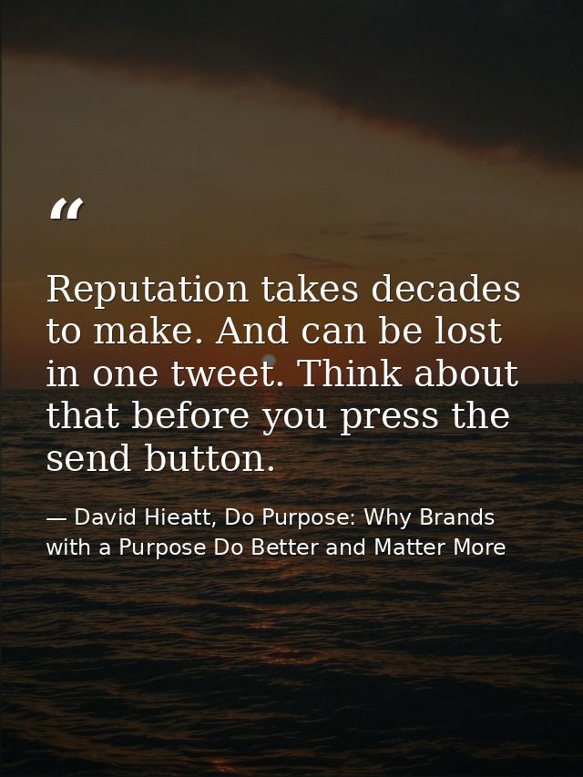 Reputation takes decades to make. And can be lost in one tweet. Think about that before you press the send button. — David Hieatt, Do Purpose: Why Brands with a Purpose Do Better and Matter More