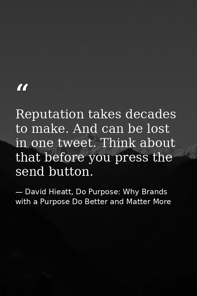 Reputation takes decades to make. And can be lost in one tweet. Think about that before you press the send button. — David Hieatt, Do Purpose: Why Brands with a Purpose Do Better and Matter More