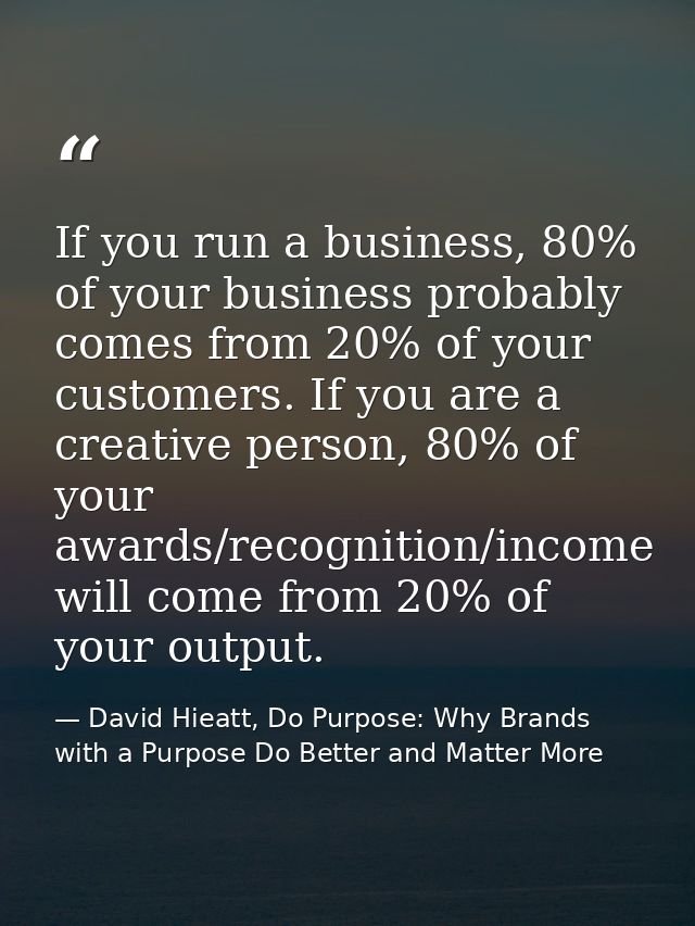 If you run a business, 80% of your business probably comes from 20% of your customers. If you are a creative person, 80% — David Hieatt, Do Purpose: Why Brands with a Purpose Do Better and Matter More