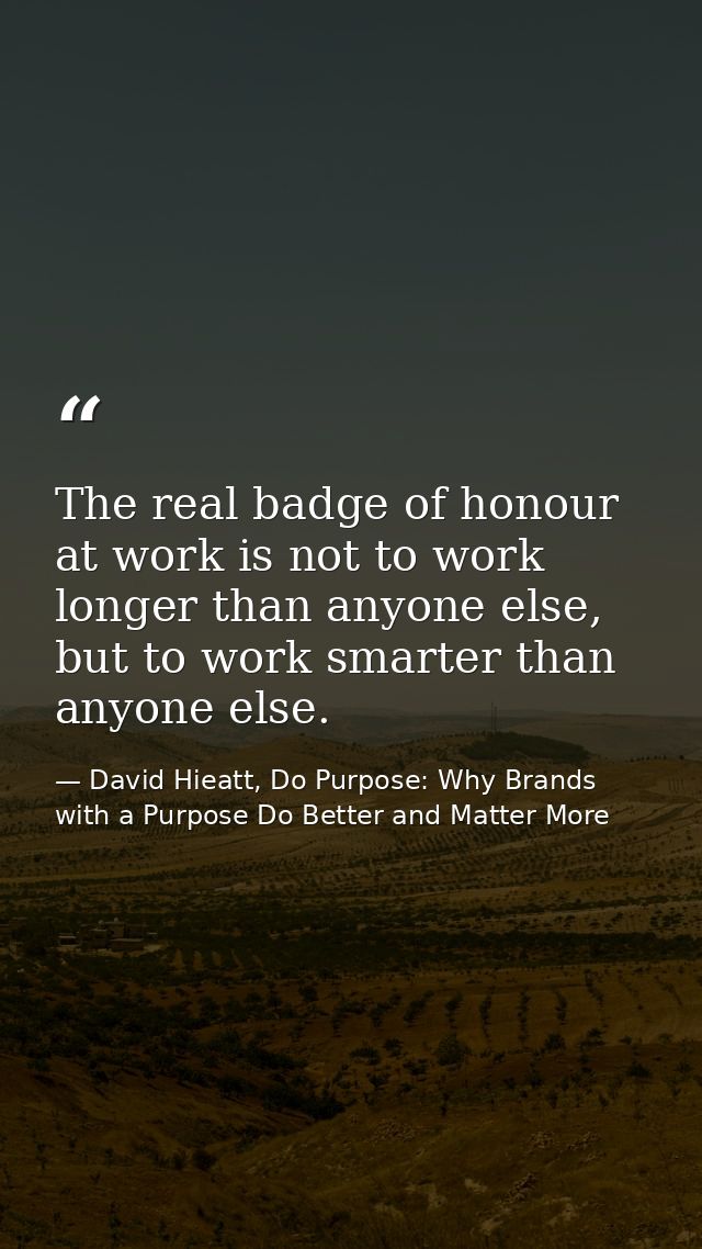The real badge of honour at work is not to work longer than anyone else, but to work smarter than anyone else. — David Hieatt, Do Purpose: Why Brands with a Purpose Do Better and Matter More