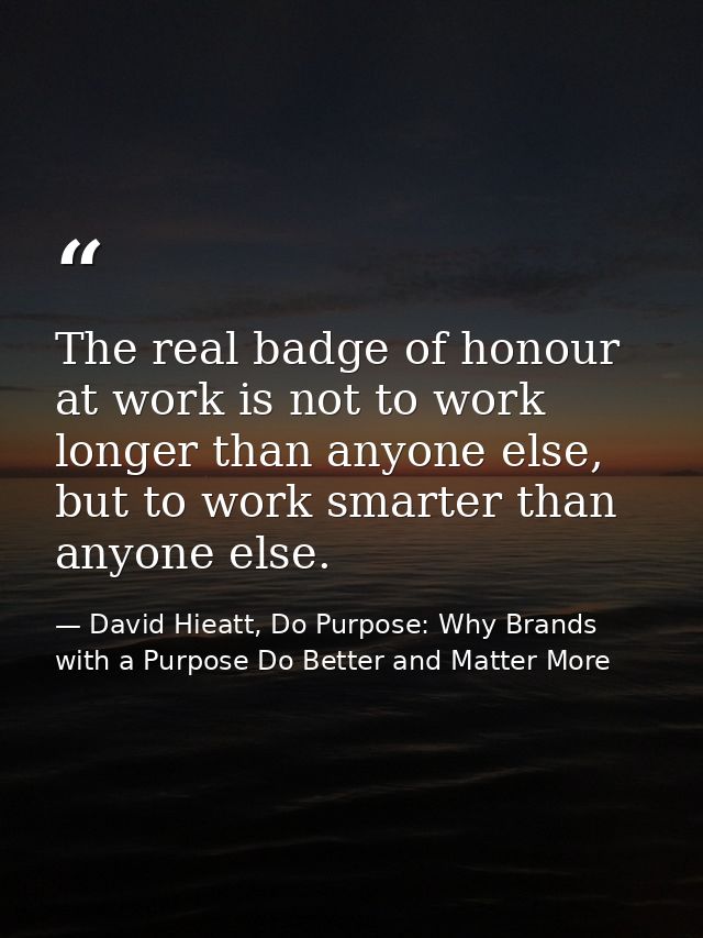 The real badge of honour at work is not to work longer than anyone else, but to work smarter than anyone else. — David Hieatt, Do Purpose: Why Brands with a Purpose Do Better and Matter More
