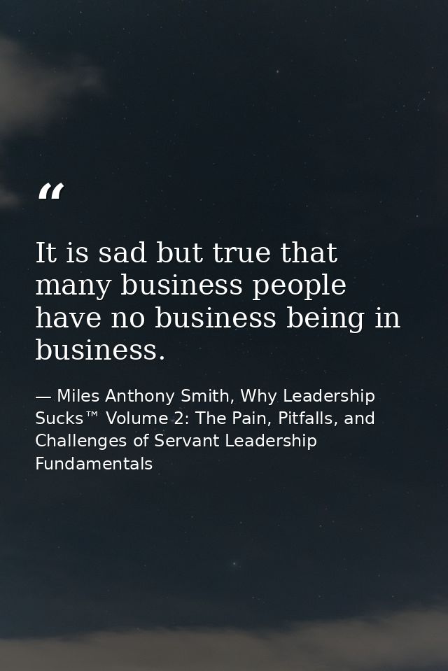 It is sad but true that many business people have no business being in business. — Miles Anthony Smith, Why Leadership Sucks™ Volume 2: The Pain, Pitfalls, and Challenges of Servant Leadership Fundamentals
