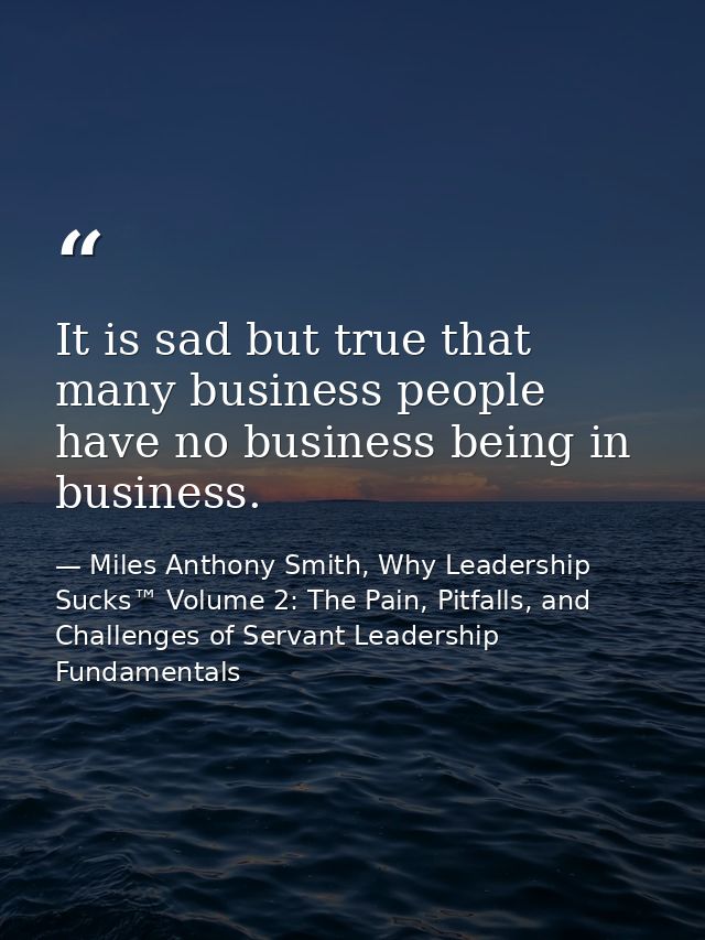 It is sad but true that many business people have no business being in business. — Miles Anthony Smith, Why Leadership Sucks™ Volume 2: The Pain, Pitfalls, and Challenges of Servant Leadership Fundamentals
