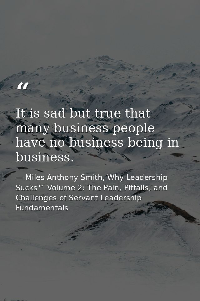 It is sad but true that many business people have no business being in business. — Miles Anthony Smith, Why Leadership Sucks™ Volume 2: The Pain, Pitfalls, and Challenges of Servant Leadership Fundamentals